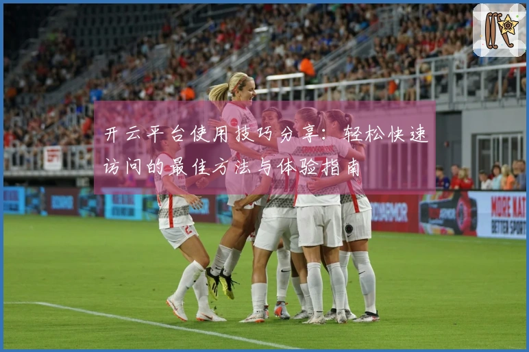 开云平台使用技巧分享：轻松快速访问的最佳方法与体验指南