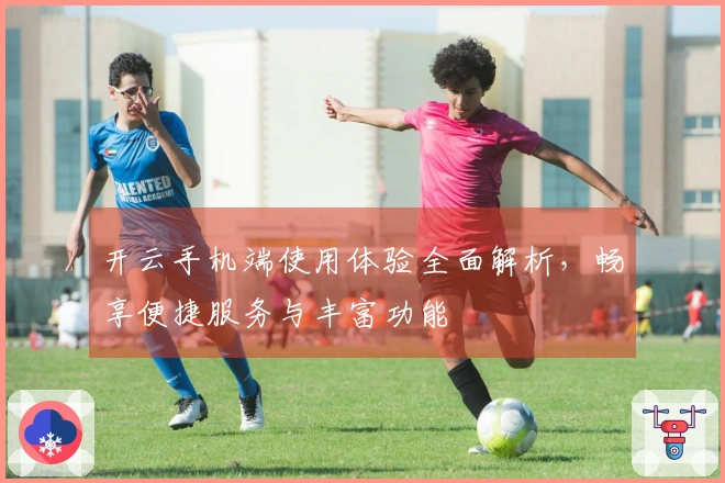 开云手机端使用体验全面解析,畅享便捷服务与丰富功能