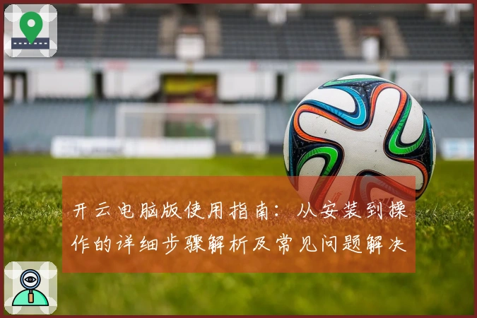 开云电脑版使用指南：从安装到操作的详细步骤解析及常见问题解决方法