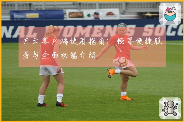 开云客户端使用指南：畅享便捷服务与全面功能介绍